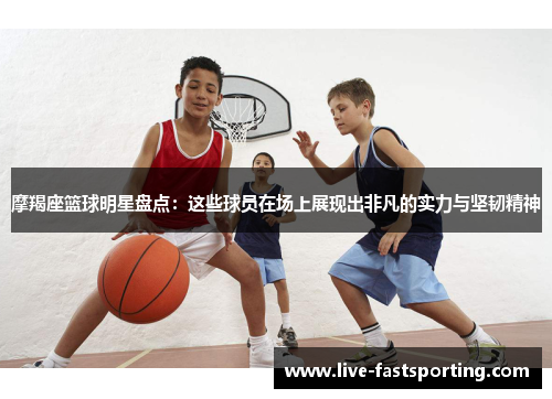 摩羯座篮球明星盘点：这些球员在场上展现出非凡的实力与坚韧精神