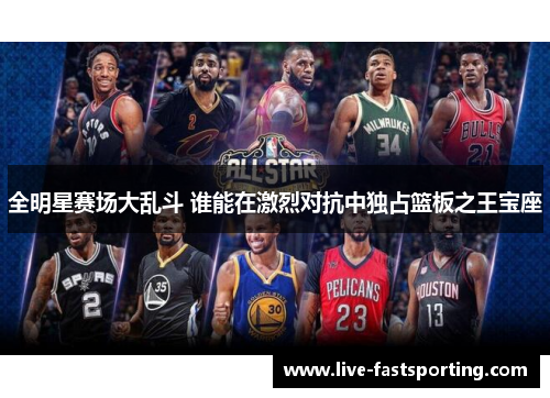全明星赛场大乱斗 谁能在激烈对抗中独占篮板之王宝座