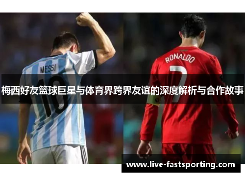 梅西好友篮球巨星与体育界跨界友谊的深度解析与合作故事