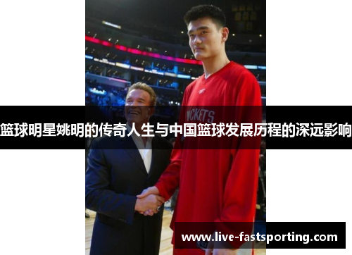 篮球明星姚明的传奇人生与中国篮球发展历程的深远影响