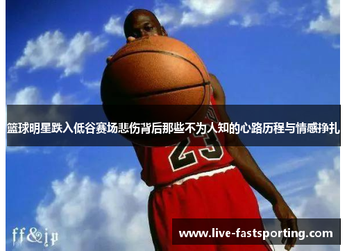 篮球明星跌入低谷赛场悲伤背后那些不为人知的心路历程与情感挣扎