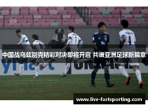 中国战乌兹别克精彩对决即将开启 共谱亚洲足球新篇章