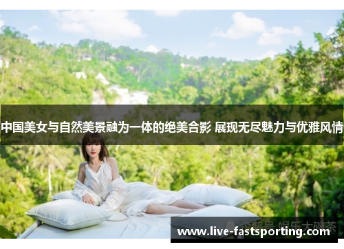 中国美女与自然美景融为一体的绝美合影 展现无尽魅力与优雅风情